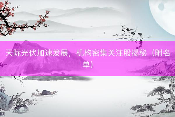 天际光伏加速发展，机构密集关注股揭秘（附名单）