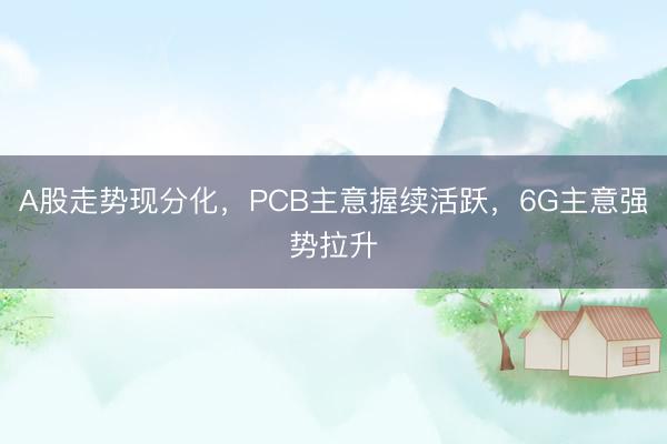 A股走势现分化，PCB主意握续活跃，6G主意强势拉升