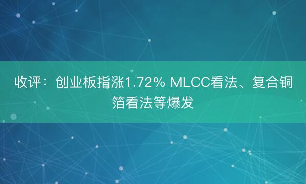 收评：创业板指涨1.72% MLCC看法、复合铜箔看法等爆发