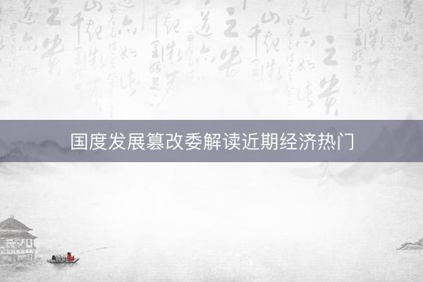 国度发展篡改委解读近期经济热门