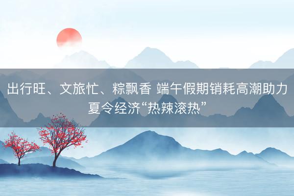 出行旺、文旅忙、粽飘香 端午假期销耗高潮助力夏令经济“热辣滚热”