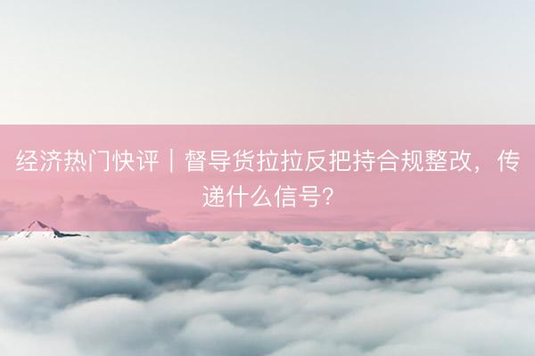 经济热门快评|督导货拉拉反把持合规整改,传递什么信号?