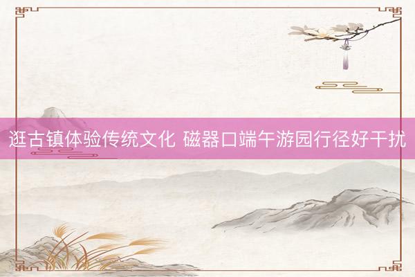 逛古镇体验传统文化 磁器口端午游园行径好干扰