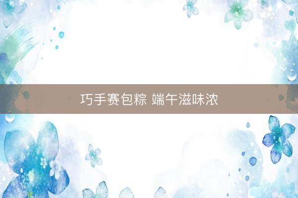 巧手赛包粽 端午滋味浓