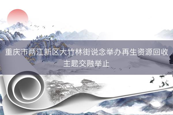 重庆市两江新区大竹林街说念举办再生资源回收主题交融举止