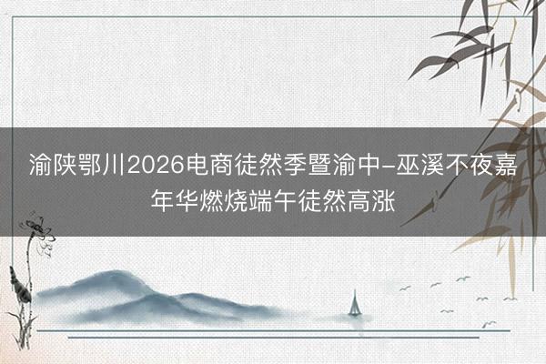 渝陕鄂川2026电商徒然季暨渝中-巫溪不夜嘉年华燃烧端午徒然高涨