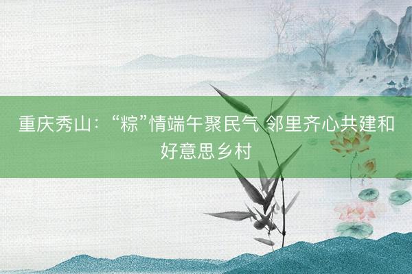 重庆秀山：“粽”情端午聚民气 邻里齐心共建和好意思乡村