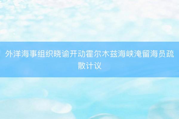 外洋海事组织晓谕开动霍尔木兹海峡淹留海员疏散计议