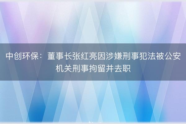 中创环保：董事长张红亮因涉嫌刑事犯法被公安机关刑事拘留并去职
